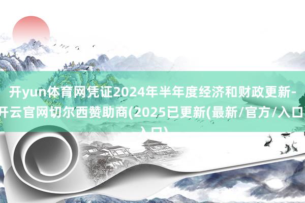 开yun体育网凭证2024年半年度经济和财政更新-开云官网切尔西赞助商(2025已更新(最新/官方/入口)