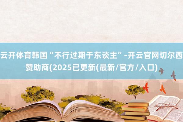 云开体育韩国“不行过期于东谈主”-开云官网切尔西赞助商(2025已更新(最新/官方/入口)