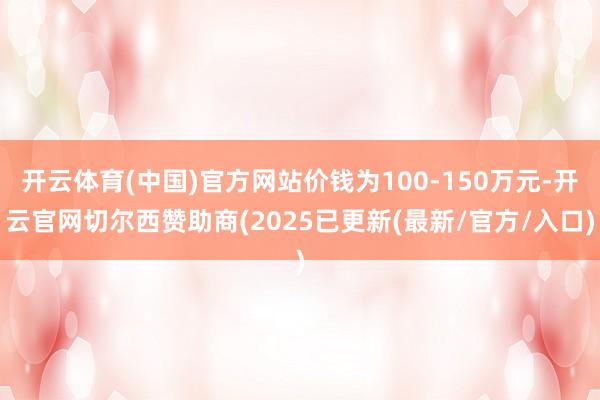 开云体育(中国)官方网站价钱为100-150万元-开云官网切尔西赞助商(2025已更新(最新/官方/入口)
