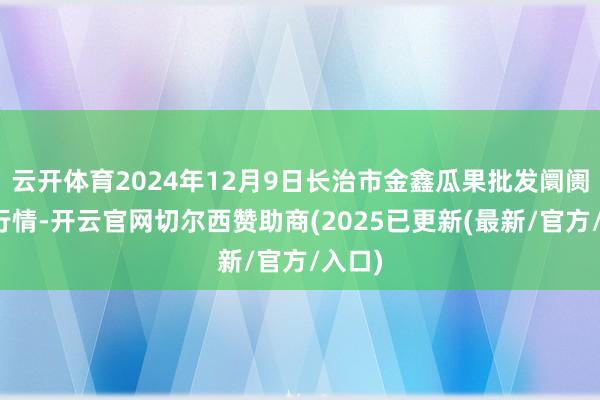 云开体育2024年12月9日长治市金鑫瓜果批发阛阓价钱行情-开云官网切尔西赞助商(2025已更新(最新/官方/入口)
