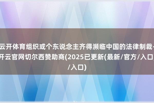 云开体育组织或个东说念主齐得濒临中国的法律制裁-开云官网切尔西赞助商(2025已更新(最新/官方/入口)