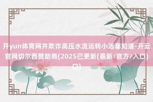开yun体育网并欺诈高压水流运转小活塞知道-开云官网切尔西赞助商(2025已更新(最新/官方/入口)